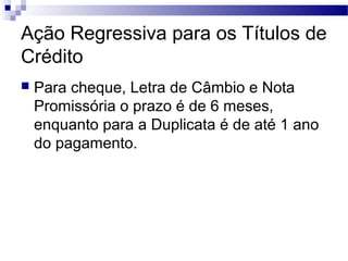 Ação Regressiva para os Títulos de
Crédito
 Para cheque, Letra de Câmbio e Nota
Promissória o prazo é de 6 meses,
enquanto para a Duplicata é de até 1 ano
do pagamento.
 