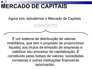 MERCADO DE CAPITAIS
É um sistema de distribuição de valores
mobiliários, que tem o propósito de proporcionar
liquidez aos títulos de emissão de empresas e
viabilizar seu processo de capitalização. É
constituído pelas bolsas de valores, sociedades
corretoras e outras instituições financeiras
autorizadas.
CONCEITO
Agora sim, estudemos o Mercado de Capitais
 