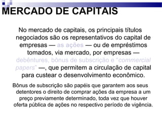 MERCADO DE CAPITAIS
No mercado de capitais, os principais títulos
negociados são os representativos do capital de
empresas — as ações — ou de empréstimos
tomados, via mercado, por empresas —
debêntures, bônus de subscrição e “commercial
papers” —, que permitem a circulação de capital
para custear o desenvolvimento econômico.
Bônus de subscrição são papéis que garantem aos seus
detentores o direito de comprar ações da empresa a um
preço previamente determinado, toda vez que houver
oferta pública de ações no respectivo período de vigência.
 
