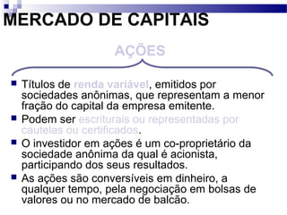 MERCADO DE CAPITAIS
 Títulos de renda variável, emitidos por
sociedades anônimas, que representam a menor
fração do capital da empresa emitente.
 Podem ser escriturais ou representadas por
cautelas ou certificados.
 O investidor em ações é um co-proprietário da
sociedade anônima da qual é acionista,
participando dos seus resultados.
 As ações são conversíveis em dinheiro, a
qualquer tempo, pela negociação em bolsas de
valores ou no mercado de balcão.
AÇÕES
 