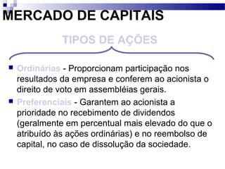 MERCADO DE CAPITAIS
 Ordinárias - Proporcionam participação nos
resultados da empresa e conferem ao acionista o
direito de voto em assembléias gerais.
 Preferenciais - Garantem ao acionista a
prioridade no recebimento de dividendos
(geralmente em percentual mais elevado do que o
atribuído às ações ordinárias) e no reembolso de
capital, no caso de dissolução da sociedade.
TIPOS DE AÇÕES
 