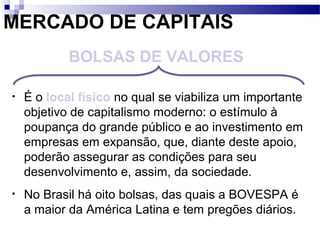 MERCADO DE CAPITAIS
• É o local físico no qual se viabiliza um importante
objetivo de capitalismo moderno: o estímulo à
poupança do grande público e ao investimento em
empresas em expansão, que, diante deste apoio,
poderão assegurar as condições para seu
desenvolvimento e, assim, da sociedade.
• No Brasil há oito bolsas, das quais a BOVESPA é
a maior da América Latina e tem pregões diários.
BOLSAS DE VALORES
 