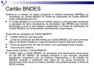 Cartão BNDES
Destina-se a orientar as micro, pequenas e médias empresas (MPMEs) na
solicitação do Cartão BNDES no Portal de Operações do Cartão BNDES
(www.cartaobndes.gov.br).
 O Cartão BNDES é uma linha de crédito rotativa e pré-aprovada destinada
à aquisição de itens necessários às atividades das MPMEs que tenham
fabricação no país e que estejam cadastrados no Portal de Operações do
Cartão BNDES, por fornecedores devidamente credenciados.
Quais são as vantagens do Cartão BNDES?
 · Crédito rotativo e pré-aprovado.
 · Limite de crédito de até R$1milhão por Cartão BNDES, por banco emissor
(Banco do Brasil, Bradesco, Caixa Econômica Federal, Banrisul e Itaú).
 · Prazo de pagamento em até 48 meses, com prestações fixas e iguais.
 · Taxa de juros atrativa
Quem pode solicitar o Cartão BNDES?
 Podem obter o Cartão BNDES, as empresas com faturamento bruto anual
de até R$ 90 milhões, de controle nacional e que exerçam atividade
econômica compatível com as Políticas Operacionais e de Crédito do
BNDES. Quando o solicitante fizer parte de um grupo econômico, o
faturamento bruto anual do mesmo também não poderá exceder o limite de
R$ 90 milhões.
 