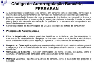Código de Autorregulação Bancária
FEBRABAN
 A auto-regulação possibilitará aos bancos, em conjunto com a sociedade, harmonizar o
sistema bancário, suplementando as normas e os mecanismos de controle já existentes.
 A plena concorrência é essencial para a manutenção dos direitos do consumidor. Assim, a
Febraban desenvolveu a auto-regulação como um sistema voluntário, focado na sadia
concorrência do mercado, na elevação de padrões e no aumento da transparência em
benefício dos consumidores.
 Serão respeitadas as determinações do BACEN e códigos de defesa do consumidor.
 Princípios da Autorregulação
 Ética e Legalidade - adotar condutas benéficas à sociedade, ao funcionamento do
mercado e ao meioambiente. Respeitar a livre concorrência e a liberdade de iniciativa.
Atuar em conformidade com a legislação vigente e com as normas da autoregulação.
 Respeito ao Consumidor produtos e serviços adequados às suas necessidades e garantir
a segurança e a confidencialidade de seus dados pessoais e incentivar o uso consciente
de crédito.
 Comunicação Eficiente . fornecer informações de forma precisa, adequada, clara e
oportuna, proporcionando condições para o consumidor tomar decisões.
 Melhoria Contínua - aperfeiçoar padrões de conduta, elevar a qualidade dos produtos e
serviços.
 