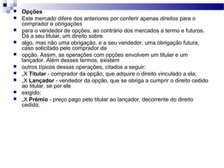  Opções
 Este mercado difere dos anteriores por conferir apenas direitos para o
comprador e obrigações
 para o vendedor de opções, ao contrário dos mercados a termo e futuros.
Dá a seu titular, um direito sobre
 algo, mas não uma obrigação, e a seu vendedor, uma obrigação futura,
caso solicitado pelo comprador da
 opção. Assim, as operações com opções envolvem um titular e um
lançador. Além desses termos, existem
 outros típicos dessas operações, citados a seguir:
 „X Titular - comprador da opção, que adquire o direito vinculado a ela;
 „X Lançador - vendedor da opção, que se obriga a cumprir o direito cedido
ao titular, se por ele
 exigido;
 „X Prêmio - preço pago pelo titular ao lançador, decorrente do direito
cedido;
 
