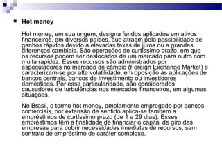  Hot money
Hot money, em sua origem, designa fundos aplicados em ativos
financeiros, em diversos países, que atraem pela possibilidade de
ganhos rápidos devido a elevadas taxas de juros ou a grandes
diferenças cambiais. São operações de curtíssimo prazo, em que
os recursos podem ser deslocados de um mercado para outro com
muita rapidez. Esses recursos são administrados por
especuladores no mercado de câmbio (Foreign Exchange Market) e
caracterizam-se por alta volatilidade, em oposição às aplicações de
bancos centrais, bancos de investimento ou investidores
domésticos. Por essa particularidade, são considerados
causadores de turbulências nos mercados financeiros, em algumas
situações.
No Brasil, o termo hot money, amplamente empregado por bancos
comerciais, por extensão de sentido aplica-se também a
empréstimos de curtíssimo prazo (de 1 a 29 dias). Esses
empréstimos têm a finalidade de financiar o capital de giro das
empresas para cobrir necessidades imediatas de recursos, sem
contrato de empréstimo de caráter complexo.
 