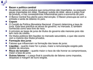  Bacen x política cambial
 Atualmente vários produtos que consumimos são importados, ou possuem
peças importadas em dólar. Qualquer subida do dólar, eleva o preço final
do produto, e traz conseqüências inflacionárias para a economia do país.
 O Banco Central fica atento para intervenção. O Bacen preocupa-se com a
entrada e saída de dólares no país.
 Copom
 O Comitê da Política Monetária Nacional (Copom) determina a taxa de
juros. Esta taxa precifica os ativos do governo, no mercado. É também
conhecida como taxa livre de risco.
 A principio as taxas de juros de títulos do governo são menores pois não
tem risco de crédito.
 Os títulos públicos têm liquidez no mercado secundário, o que não ocorre
com a maioria dos títulos privados.
 Formação dos juros
 Fatores que influenciam na formação das taxas de juros:
 Liquidez – quanto maior for o prazo, maior a remuneração exigida pelo
doador de recursos.
 Risco do tomador – quanto maior o risco de não honrar os compromissos,
maior a taxa de juros.
 Outros fatores – o preço final é constituído de fatores como impostos,
despesas e margem de lucro exigida.
 