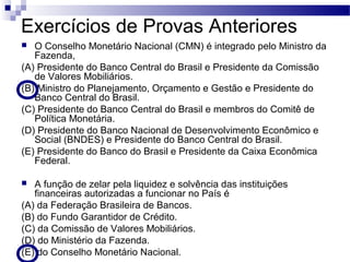 Exercícios de Provas Anteriores
 O Conselho Monetário Nacional (CMN) é integrado pelo Ministro da
Fazenda,
(A) Presidente do Banco Central do Brasil e Presidente da Comissão
de Valores Mobiliários.
(B) Ministro do Planejamento, Orçamento e Gestão e Presidente do
Banco Central do Brasil.
(C) Presidente do Banco Central do Brasil e membros do Comitê de
Política Monetária.
(D) Presidente do Banco Nacional de Desenvolvimento Econômico e
Social (BNDES) e Presidente do Banco Central do Brasil.
(E) Presidente do Banco do Brasil e Presidente da Caixa Econômica
Federal.
 A função de zelar pela liquidez e solvência das instituições
financeiras autorizadas a funcionar no País é
(A) da Federação Brasileira de Bancos.
(B) do Fundo Garantidor de Crédito.
(C) da Comissão de Valores Mobiliários.
(D) do Ministério da Fazenda.
(E) do Conselho Monetário Nacional.
 