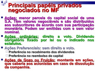 Principais papéis privadosPrincipais papéis privados
negociados no MFnegociados no MF
 Ações:Ações: menor parcela do capital social de umamenor parcela do capital social de uma
S.A. Têm valores negociáveis e são distribuídosS.A. Têm valores negociáveis e são distribuídos
aos subscritores de acordo com sua participaçãoaos subscritores de acordo com sua participação
monetária. Podem ser emitidas com e sem valormonetária. Podem ser emitidas com e sem valor
nominal.nominal.
 Ações ordinárias:Ações ordinárias: direito a voto. Dividendodireito a voto. Dividendo
obrigatório fixado por lei ou o indicado nosobrigatório fixado por lei ou o indicado nos
estatutos.estatutos.
 Ações Preferenciais: sem direito a voto.Ações Preferenciais: sem direito a voto.
 Preferência no recebimento dos dividendosPreferência no recebimento dos dividendos
 Preferência no reembolso do capitalPreferência no reembolso do capital
 Ações de Gozo ou Fruição:Ações de Gozo ou Fruição: montante em ações,montante em ações,
que caberia aos acionistas em caso de dissoluçãoque caberia aos acionistas em caso de dissolução
da companhia.da companhia.
 
