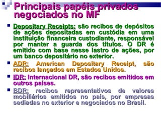 Principais papéis privadosPrincipais papéis privados
negociados no MFnegociados no MF
 Depositary Receipts:Depositary Receipts: são recibos de depósitossão recibos de depósitos
de ações depositadas em custódia em umade ações depositadas em custódia em uma
instituição financeira custodiante, responsávelinstituição financeira custodiante, responsável
por manter a guarda dos títulos. O DR épor manter a guarda dos títulos. O DR é
emitido com base nesse lastro de ações, poremitido com base nesse lastro de ações, por
um banco depositário no exterior.um banco depositário no exterior.
 ADR:ADR: American Depositary Receipt, sãoAmerican Depositary Receipt, são
recibos lançados em Estados Unidos.recibos lançados em Estados Unidos.
 IDR:IDR: Internacional DR, são recibos emitidos emInternacional DR, são recibos emitidos em
outros países.outros países.
 BDR:BDR: recibos representativos de valoresrecibos representativos de valores
mobiliários emitidos no país, por empresasmobiliários emitidos no país, por empresas
sediadas no exterior e negociados no Brasil.sediadas no exterior e negociados no Brasil.
 