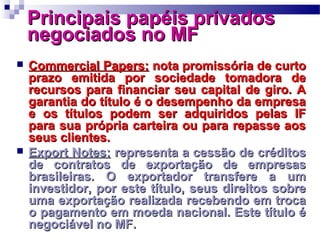Principais papéis privadosPrincipais papéis privados
negociados no MFnegociados no MF
 Commercial Papers:Commercial Papers: nota promissória de curtonota promissória de curto
prazo emitida por sociedade tomadora deprazo emitida por sociedade tomadora de
recursos para financiar seu capital de giro. Arecursos para financiar seu capital de giro. A
garantia do título é o desempenho da empresagarantia do título é o desempenho da empresa
e os títulos podem ser adquiridos pelas IFe os títulos podem ser adquiridos pelas IF
para sua própria carteira ou para repasse aospara sua própria carteira ou para repasse aos
seus clientes.seus clientes.
 Export Notes:Export Notes: representa a cessão de créditosrepresenta a cessão de créditos
de contratos de exportação de empresasde contratos de exportação de empresas
brasileiras. O exportador transfere a umbrasileiras. O exportador transfere a um
investidor, por este título, seus direitos sobreinvestidor, por este título, seus direitos sobre
uma exportação realizada recebendo em trocauma exportação realizada recebendo em troca
o pagamento em moeda nacional. Este título éo pagamento em moeda nacional. Este título é
negociável no MF.negociável no MF.
 