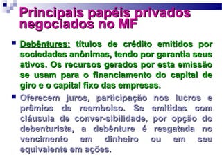 Principais papéis privadosPrincipais papéis privados
negociados no MFnegociados no MF
 Debêntures:Debêntures: títulos de crédito emitidos portítulos de crédito emitidos por
sociedades anônimas, tendo por garantia seussociedades anônimas, tendo por garantia seus
ativos. Os recursos gerados por esta emissãoativos. Os recursos gerados por esta emissão
se usam para o financiamento do capital dese usam para o financiamento do capital de
giro e o capital fixo das empresas.giro e o capital fixo das empresas.
 Oferecem juros, participação nos lucros eOferecem juros, participação nos lucros e
prêmios de reembolso. Se emitidas comprêmios de reembolso. Se emitidas com
cláusula de conver-sibilidade, por opção docláusula de conver-sibilidade, por opção do
debenturista, a debênture é resgatada nodebenturista, a debênture é resgatada no
vencimento em dinheiro ou em seuvencimento em dinheiro ou em seu
equivalente em ações.equivalente em ações.
 