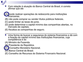  Com relação à atuação do Banco Central do Brasil, é correto
afirmar que ele
(A)) pode realizar operações de redesconto para instituições
financeiras.
(B) não pode comprar ou vender títulos públicos federais.
(C) pode limitar as taxas de juros.
(D) pode determinar o capital mínimo das companhias abertas, no
mercado de capitais.
(E) fiscaliza as companhias de seguro.
________________________________________________________
 Uma forma de buscar a segurança do sistema financeiros e dá com
a fixação do capital mínimo das instituições financeiras, cuja
competência é do
(A) Ministro da Fazenda.
(B) Presidente da República.
(C)) Conselho Monetário Nacional.
(D) Banco Central do Brasil.
(E) Conselho de Recursos do Sistema Financeiro Nacional.
 