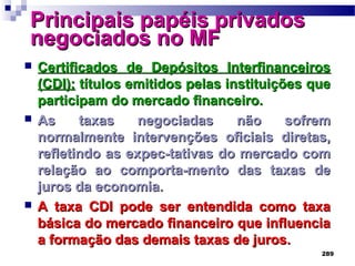 289
Principais papéis privadosPrincipais papéis privados
negociados no MFnegociados no MF
 Certificados de Depósitos InterfinanceirosCertificados de Depósitos Interfinanceiros
(CDI):(CDI): títulos emitidos pelas instituições quetítulos emitidos pelas instituições que
participam do mercado financeiro.participam do mercado financeiro.
 As taxas negociadas não sofremAs taxas negociadas não sofrem
normalmente intervenções oficiais diretas,normalmente intervenções oficiais diretas,
refletindo as expec-tativas do mercado comrefletindo as expec-tativas do mercado com
relação ao comporta-mento das taxas derelação ao comporta-mento das taxas de
juros da economia.juros da economia.
 A taxa CDI pode ser entendida como taxaA taxa CDI pode ser entendida como taxa
básica do mercado financeiro que influenciabásica do mercado financeiro que influencia
a formação das demais taxas de juros.a formação das demais taxas de juros.
 