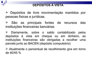 DEPÓSITOS À VISTA
 Depósitos de livre movimentação mantidos por
pessoas físicas e jurídicas.
 São as principais fontes de recursos das
instituições financeiras bancárias
 Diariamente, sobre o saldo contabilizado pelos
depósitos à vista em cheque ou em dinheiro, as
instituições financeiras são obrigadas a recolher uma
parcela junto ao BACEN (depósito compulsório)
 Atualmente o percentual de recolhimento gira em torno
de 40/45 %
 