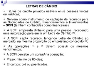 LETRAS DE CÂMBIO
 Títulos de crédito privados usáveis entre pessoas físicas
ou jurídicas;
 Servem como instrumento de captação de recursos para
as Sociedades de Crédito, Financiamentos e Investimentos
– SCFI (também conhecidas como financeiras);
 A SCFI empresta dinheiro para uma pessoa, recebendo
uma autorização para emitir um Letra de Câmbio (1)
;
 A SCFI capta recursos, lançando Letra de Câmbio ao
mercado, na mesma proporção do empréstimo concedido (2)
;
 As operações (1)
e (2)
devem possuir os mesmos
vencimentos;
 A SCFI percebe um spread na operação;
 Prazo: mínimo de 60 dias;
 Encargos: pré ou pós-fixados.
 