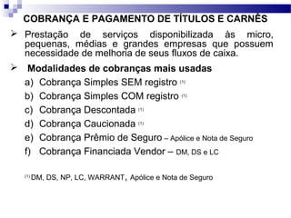 COBRANÇA E PAGAMENTO DE TÍTULOS E CARNÊS
 Prestação de serviços disponibilizada às micro,
pequenas, médias e grandes empresas que possuem
necessidade de melhoria de seus fluxos de caixa.
 Modalidades de cobranças mais usadas
a) Cobrança Simples SEM registro (1)
b) Cobrança Simples COM registro (1)
c) Cobrança Descontada (1)
d) Cobrança Caucionada (1)
e) Cobrança Prêmio de Seguro – Apólice e Nota de Seguro
f) Cobrança Financiada Vendor – DM, DS e LC
(1)
DM, DS, NP, LC, WARRANT, Apólice e Nota de Seguro
 