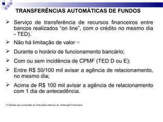 TRANSFERÊNCIAS AUTOMÁTICAS DE FUNDOS
 Serviço de transferência de recursos financeiros entre
bancos realizados “on line”, com o crédito no mesmo dia
- TED).
 Não há limitação de valor (1)
 Durante o horário de funcionamento bancário;
 Com ou sem incidência de CPMF (TED D ou E);
 Entre R$ 50/100 mil avisar a agência de relacionamento,
no mesmo dia;
 Acima de R$ 100 mil avisar a agência de relacionamento
com 1 dia de antecedência.
(1) Desde que cumpridas as instruções internas da instituição Financeira
 
