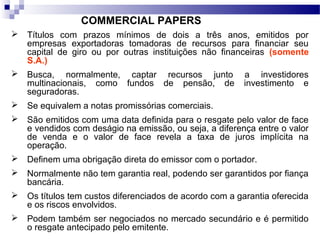 COMMERCIAL PAPERS
 Títulos com prazos mínimos de dois a três anos, emitidos por
empresas exportadoras tomadoras de recursos para financiar seu
capital de giro ou por outras instituições não financeiras (somente
S.A.)
 Busca, normalmente, captar recursos junto a investidores
multinacionais, como fundos de pensão, de investimento e
seguradoras.
 Se equivalem a notas promissórias comerciais.
 São emitidos com uma data definida para o resgate pelo valor de face
e vendidos com deságio na emissão, ou seja, a diferença entre o valor
de venda e o valor de face revela a taxa de juros implícita na
operação.
 Definem uma obrigação direta do emissor com o portador.
 Normalmente não tem garantia real, podendo ser garantidos por fiança
bancária.
 Os títulos tem custos diferenciados de acordo com a garantia oferecida
e os riscos envolvidos.
 Podem também ser negociados no mercado secundário e é permitido
o resgate antecipado pelo emitente.
 