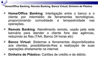 Home/Office Banking, Remote Banking, Banco Virtual, Dinheiro de Plástico
 Home/Office Banking: Interligação entre o banco e o
cliente por intermédio de ferramentas tecnológicas,
proporcionando comodidade e tempestividade nas
operações.
 Remote Banking: Atendimento remoto, usado pela rede
bancária para atender o cliente fora das agências,
reduzindo as filas (TAA, Banco 24 horas etc)
 Banco Virtual: Sistemas e ferramentas disponibilizados
aos clientes, possibilitando-lhes a realização de suas
operações diretamente na internet.
 Dinheiro de Plástico: Cartões de crédito e de débito.
 
