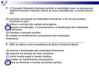  O Conselho Monetário Nacional constitui a autoridade maior na estrutura do
sistema financeiro nacional. Dentre as suas competências, é correto afirmar
que
(A) concede autorização às instituições financeiras, a fim de que possam
funcionar no país.
(B) efetua o controle dos capitais estrangeiros.
(C)) regula a constituição, o funcionamento e a fiscalização das instituições
financeiras.
(D) fiscaliza o mercado cambial.
(E) recebe os recolhimentos compulsórios das instituições
financeiras.
_________________________________________________________
 NÃO se refere a uma competência do Banco Central do Brasil:
(A) exercer a fiscalização das instituições financeiras.
(B) executar os serviços do meio circulante.
(C) emitir moeda-papel e moeda metálica.
(D) receber os recolhimentos compulsórios.
(E)) fixar as diretrizes e normas da política cambial.
 