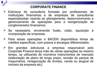 CORPORATE FINANCE
 Estrutura de consultoria formada por profissionais de
instituições financeiras e de empresas de consultorias
especializadas visando ao planejamento, desenvolvimento e
gerenciamento de operações para a reorganização de
conglomerados financeiros.
 Se necessário, envolvendo fusão, cisão, aquisição e
incorporação de empresas
 Para essas operações o BACEN disponibiliza linhas de
créditos específicas, com prazos e encargos diferenciados.
 Em grandes estruturas a empresa responsável pelo
Corporate Finance lança mão de várias operações ao mesmo
tempo, se utilizando de inúmeros instrumentos de mercado
(elaboração de plano de longo prazo, revisão do parque de
maquinários, renegociação de dívidas, venda ou aluguel de
imóveis da empresa etc).
 