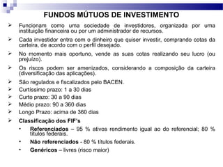 FUNDOS MÚTUOS DE INVESTIMENTO
 Funcionam como uma sociedade de investidores, organizada por uma
instituição financeira ou por um administrador de recursos.
 Cada investidor entra com o dinheiro que quiser investir, comprando cotas da
carteira, de acordo com o perfil desejado.
 No momento mais oportuno, vende as suas cotas realizando seu lucro (ou
prejuízo).
 Os riscos podem ser amenizados, considerando a composição da carteira
(diversificação das aplicações).
 São regulados e fiscalizados pelo BACEN.
 Curtíssimo prazo: 1 a 30 dias
 Curto prazo: 30 a 90 dias
 Médio prazo: 90 a 360 dias
 Longo Prazo: acima de 360 dias
 Classificação dos FIF’s
• Referenciados – 95 % ativos rendimento igual ao do referencial; 80 %
títulos federais.
• Não referenciados - 80 % títulos federais.
• Genéricos – livres (risco maior)
 