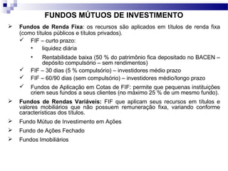 FUNDOS MÚTUOS DE INVESTIMENTO
 Fundos de Renda Fixa: os recursos são aplicados em títulos de renda fixa
(como títulos públicos e títulos privados).
 FIF – curto prazo:
• liquidez diária
• Rentabilidade baixa (50 % do patrimônio fica depositado no BACEN –
depósito compulsório – sem rendimentos)
 FIF – 30 dias (5 % compulsório) – investidores médio prazo
 FIF – 60/90 dias (sem compulsório) – investidores médio/longo prazo
 Fundos de Aplicação em Cotas de FIF: permite que pequenas instituições
criem seus fundos a seus clientes (no máximo 25 % de um mesmo fundo).
 Fundos de Rendas Variáveis: FIF que aplicam seus recursos em títulos e
valores mobiliários que não possuem remuneração fixa, variando conforme
características dos títulos.
 Fundo Mútuo de Investimento em Ações
 Fundo de Ações Fechado
 Fundos Imobiliários
 