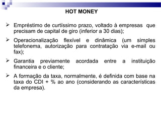 HOT MONEY
 Empréstimo de curtíssimo prazo, voltado à empresas que
precisam de capital de giro (inferior a 30 dias);
 Operacionalização flexível e dinâmica (um simples
telefonema, autorização para contratação via e-mail ou
fax);
 Garantia previamente acordada entre a instituição
financeira e o cliente;
 A formação da taxa, normalmente, é definida com base na
taxa do CDI + % ao ano (considerando as características
da empresa).
 