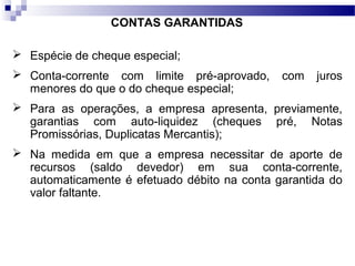 CONTAS GARANTIDAS
 Espécie de cheque especial;
 Conta-corrente com limite pré-aprovado, com juros
menores do que o do cheque especial;
 Para as operações, a empresa apresenta, previamente,
garantias com auto-liquidez (cheques pré, Notas
Promissórias, Duplicatas Mercantis);
 Na medida em que a empresa necessitar de aporte de
recursos (saldo devedor) em sua conta-corrente,
automaticamente é efetuado débito na conta garantida do
valor faltante.
 