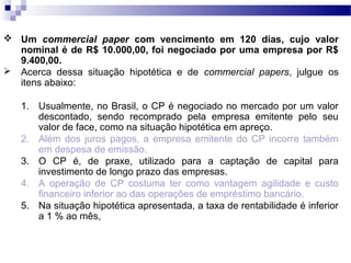  Um commercial paper com vencimento em 120 dias, cujo valor
nominal é de R$ 10.000,00, foi negociado por uma empresa por R$
9.400,00.
 Acerca dessa situação hipotética e de commercial papers, julgue os
itens abaixo:
1. Usualmente, no Brasil, o CP é negociado no mercado por um valor
descontado, sendo recomprado pela empresa emitente pelo seu
valor de face, como na situação hipotética em apreço.
2. Além dos juros pagos, a empresa emitente do CP incorre também
em despesa de emissão.
3. O CP é, de praxe, utilizado para a captação de capital para
investimento de longo prazo das empresas.
4. A operação de CP costuma ter como vantagem agilidade e custo
financeiro inferior ao das operações de empréstimo bancário.
5. Na situação hipotética apresentada, a taxa de rentabilidade é inferior
a 1 % ao mês,
 