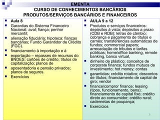 3
EMENTA
CURSO DE CONHECIMENTOS BANCÁRIOS
PRODUTOS/SERVIÇOS BANCÁRIOS E FINANCEIROS
 Aula 8
 Garantias do Sistema Financeiro
Nacional: aval; fiança; penhor
mercantil;
 alienação fiduciária; hipoteca; fianças
bancárias; Fundo Garantidor de Crédito
(FGC).
 financiamento à importação e à
 exportação – repasses de recursos do
BNDES; cartões de crédito; títulos de
capitalização; planos de
 aposentadoria e pensão privados;
planos de seguros.
 Exercícios
 AULA 9 a 12
 Produtos e serviços financeiros:
depósitos à vista; depósitos a prazo
(CDB e RDB); letras de câmbio;
cobrança e pagamento de títulos e
carnês; transferências automáticas de
fundos; commercial papers;
arrecadação de tributos e tarifas
públicas; home/office banking, remote
banking, banco virtual,
 dinheiro de plástico; conceitos de
corporate finance; fundos mútuos de
investimento; hot money; contas
 garantidas; crédito rotativo; descontos
de títulos; financiamento de capital de
giro; vendor
 finance/compror finance; leasing
(tipos, funcionamento, bens);
financiamento de capital fixo; crédito
direto ao consumidor; crédito rural;
cadernetas de poupança;
 Exercícios
 