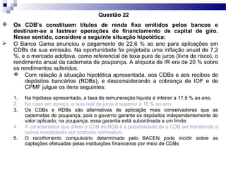  Os CDB’s constituem títulos de renda fixa emitidos pelos bancos e
destinam-se a lastrear operações de financiamento de capital de giro.
Nesse sentido, considere a seguinte situação hipotética:
 O Banco Gama anunciou o pagamento de 22,6 % ao ano para aplicações em
CDBs de sua emissão. Na oportunidade foi projetada uma inflação anual de 7,2
%, e o mercado adotava, como referencial de taxa pura de juros (livre de risco), o
rendimento anual da caderneta de poupança. A alíquota de IR era de 20 % sobre
os rendimentos auferidos.
 Com relação à situação hipotética apresentada, aos CDBs e aos recibos de
depósitos bancários (RDBs), e desconsiderando a cobrança de IOF e de
CPMF julgue os itens seguintes:
1. Na hipótese apresentada, a taxa de remuneração líquida é inferior a 17,5 % ao ano.
2. No caso em apreço, a taxa real de juros é superior a 15 % ao ano.
3. Os CDBs e RDBs são alternativas de aplicação mais conservadoras que as
cadernetas de poupança, pois o governo garante os depósitos independentemente do
valor aplicado; na poupança, essa garantia está subordinada a um limite.
4. A característica que difere o CDB do RDB é a possibilidade de o CDB ser transferido a
outros investidores por endosso nominativo.
5. O recolhimento compulsório determinado pelo BACEN pode incidir sobre as
captações efetuadas pelas instituições financeiras por meio de CDBs
Questão 22
 