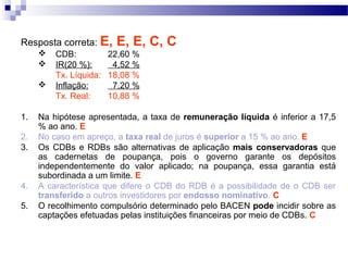 Resposta correta: E, E, E, C, C
 CDB: 22,60 %
 IR(20 %): 4,52 %
Tx. Líquida: 18,08 %
 Inflação: 7,20 %
Tx. Real: 10,88 %
1. Na hipótese apresentada, a taxa de remuneração líquida é inferior a 17,5
% ao ano. E
2. No caso em apreço, a taxa real de juros é superior a 15 % ao ano. E
3. Os CDBs e RDBs são alternativas de aplicação mais conservadoras que
as cadernetas de poupança, pois o governo garante os depósitos
independentemente do valor aplicado; na poupança, essa garantia está
subordinada a um limite. E
4. A característica que difere o CDB do RDB é a possibilidade de o CDB ser
transferido a outros investidores por endosso nominativo. C
5. O recolhimento compulsório determinado pelo BACEN pode incidir sobre as
captações efetuadas pelas instituições financeiras por meio de CDBs. C
 