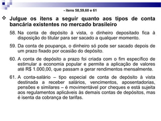  Julgue os itens a seguir quanto aos tipos de conta
bancária existentes no mercado brasileiro
58. Na conta de depósito à vista, o dinheiro depositado fica à
disposição do titular para ser sacado a qualquer momento.
59. Da conta de poupança, o dinheiro só pode ser sacado depois de
um prazo fixado por ocasião do depósito.
60. A conta de depósito a prazo foi criada com o fim específico de
estimular a economia popular e permite a aplicação de valores
até R$ 1.000,00, que passam a gerar rendimentos mensalmente.
61. A conta-salário – tipo especial de conta de depósito à vista
destinada a receber salários, vencimentos, aposentadorias,
pensões e similares – é movimentável por cheques e está sujeita
aos regulamentos aplicáveis às demais contas de depósitos, mas
é isenta da cobrança de tarifas.
- itens 58,59,60 e 61
 