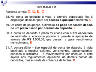 Resposta correta: C, E, E, C
58. Na conta de depósito à vista, o dinheiro depositado fica à
disposição do titular para ser sacado a qualquer momento. C
59. Da conta de poupança, o dinheiro só pode ser sacado depois
de um prazo fixado por ocasião do depósito. E
60. A conta de depósito a prazo foi criada com o fim específico
de estimular a economia popular e permite a aplicação de
valores até R$ 1.000,00, que passam a gerar rendimentos
mensalmente. E
61. A conta-salário – tipo especial de conta de depósito à vista
destinada a receber salários, vencimentos, aposentadorias,
pensões e similares – é movimentável por cheques e está
sujeita aos regulamentos aplicáveis às demais contas de
depósitos, mas é isenta da cobrança de tarifas. C
- itens 58,59,60 e 61
 