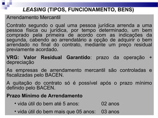 LEASING (TIPOS, FUNCIONAMENTO, BENS)
Arrendamento Mercantil
Contrato segundo o qual uma pessoa jurídica arrenda a uma
pessoa física ou jurídica, por tempo determinado, um bem
comprado pela primeira de acordo com as indicações da
segunda, cabendo ao arrendatário a opção de adquirir o bem
arrendado no final do contrato, mediante um preço residual
previamente acordado.
VRG: Valor Residual Garantido: prazo da operação +
depreciação
As empresas de arrendamento mercantil são controladas e
fiscalizadas pelo BACEN.
A quitação do contrato só é possível após o prazo mínimo
definido pelo BACEN.
Prazo Mínimo de Arrendamento
• vida útil do bem até 5 anos: 02 anos
• vida útil do bem mais que 05 anos: 03 anos
 