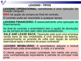 LEASING - TIPOS
LEASING OPERACIONAL: semelhante a uma operação de
locação (aluguel).
NÃO há opção de compra ao final de contrato.
O contrato pode ser rescindido a qualquer tempo.
LEASING FINANCEIRO: É essencialmente uma operação de
financiamento.
Ao final do contrato o arrendatário tem a opção de devolução
ou de compra do bem pelo valor pré-estabelecido.
SALE AND LEASE BACK: Operação pela qual uma empresa
vende bens do seu imobilizado a uma empresa de leasing,
posteriormente os arrenda de volta com opção de compra
exercitável após o término do prazo contratual.
LEASING IMOBILIÁRIO: A arrendadora adquire o imóvel
especificado pela arrendatária, à vista, e o arrenda.
O cliente pagará, no prazo contratado (em média oito anos),
uma contraprestação equivalente à parcela do principal mais
juros.
 