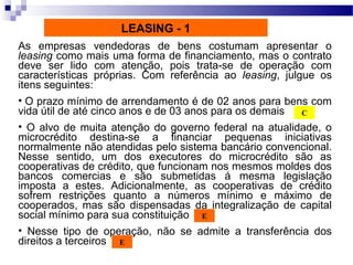 As empresas vendedoras de bens costumam apresentar o
leasing como mais uma forma de financiamento, mas o contrato
deve ser lido com atenção, pois trata-se de operação com
características próprias. Com referência ao leasing, julgue os
itens seguintes:
• O prazo mínimo de arrendamento é de 02 anos para bens com
vida útil de até cinco anos e de 03 anos para os demais
• O alvo de muita atenção do governo federal na atualidade, o
microcrédito destina-se a financiar pequenas iniciativas
normalmente não atendidas pelo sistema bancário convencional.
Nesse sentido, um dos executores do microcrédito são as
cooperativas de crédito, que funcionam nos mesmos moldes dos
bancos comercias e são submetidas á mesma legislação
imposta a estes. Adicionalmente, as cooperativas de crédito
sofrem restrições quanto a números mínimo e máximo de
cooperados, mas são dispensadas da integralização de capital
social mínimo para sua constituição
• Nesse tipo de operação, não se admite a transferência dos
direitos a terceiros
C
E
E
LEASING - 1
 