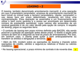 O leasing, também denominado arrendamento mercantil, é uma operação
em que o proprietário (arrendador, empresa de arrendamento mercantil) de
bem móvel ou imóvel cede a terceiro (arrendatário, cliente, comprador) o
uso desse bem por prazo determinado, recebendo em troca uma
contraprestação. Essa operação se assemelha a um financiamento que
utilize o bem como garantia e q possa ser amortizado em determinado
número de prestações periódicas, cujos valores são acrescidos de um
residual garantido e de um valor devido pela opção de compra. A respeito
de leasing, julgue os seguintes itens:
• O contrato de leasing tem prazo mínimo definido pelo BACEN, não sendo
possível a quitação da operação antes desse prazo. O direito á opção pela
compra do bem só é adquirido ao final do prazo de arrendamento. Por isso,
em nenhum caso, o cliente pode quitar o bem antecipadamente ou
transferir os direitos e obrigações a terceiros.
• Além do ISS, incidem sobre as operações de leasing o imposto sobre
operações de crédito, câmbio e seguros,ou relativas a títulos ou valores
mobiliários.
• No leasing operacional, o prazo mínimo de contrato é de noventa dias.
E
E
C
LEASING – 2
 