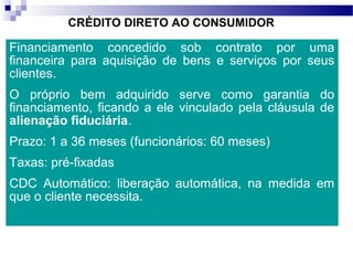 CRÉDITO DIRETO AO CONSUMIDOR
Financiamento concedido sob contrato por uma
financeira para aquisição de bens e serviços por seus
clientes.
O próprio bem adquirido serve como garantia do
financiamento, ficando a ele vinculado pela cláusula de
alienação fiduciária.
Prazo: 1 a 36 meses (funcionários: 60 meses)
Taxas: pré-fixadas
CDC Automático: liberação automática, na medida em
que o cliente necessita.
 