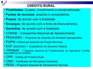 CRÉDITO RURAL
• Finalidades: Custeio, investimento e comercialização.
• Fontes de recursos: próprios e compulsórios.
• Prazos: de acordo com a finalidade.
• Encargos: de acordo com a fonte de financiamento.
• Garantias: de acordo com a finalidade.
• CONAB – Companhia Nacional de Abastecimento
• PROAGRO – Programa de Garantia da Atividade Agropecuária.
• PGPM: Política de Garantia de Preços Mínimos.
• EGF (sov/cov) – Empréstimo do Governo Federal.
• PRONAF – Programa Nacional de Fortalecimento da Agricultura Familiar
(equivalência em produto).
• CPR - Cédula de Produto Rural.
• CMG - Certificado de Mercadoria Garantido.
• PESA – Programa Especial de Saneamento Agrícola
 