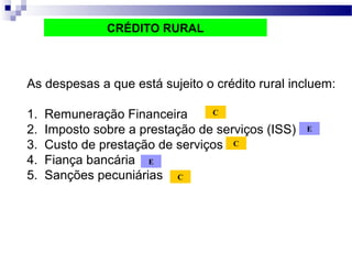 As despesas a que está sujeito o crédito rural incluem:
1. Remuneração Financeira
2. Imposto sobre a prestação de serviços (ISS)
3. Custo de prestação de serviços
4. Fiança bancária
5. Sanções pecuniárias
CRÉDITO RURAL
C
C
C
E
E
 