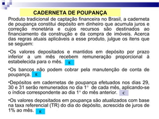 Produto tradicional de captação financeira no Brasil, a caderneta
de poupança constitui depósito em dinheiro que acumula juros e
correção monetária e cujos recursos são destinados ao
financiamento da construção e da compra de imóveis. Acerca
das regras atuais aplicáveis a esse produto, julgue os itens que
se seguem:
•Os valores depositados e mantidos em depósito por prazo
inferior a um mês recebem remuneração proporcional à
estabelecida para o mês.
•Os bancos não podem cobrar pela manutenção de conta de
poupança.
•Depósitos em cadernetas de poupança efetuados nos dias 29,
30 e 31 serão remunerados no dia 1° de cada mês, aplicando-se
o índice correspondente ao dia 1° do mês anterior.
•Os valores depositados em poupança são atualizados com base
na taxa referencial (TR) do dia do depósito, acrescida de juros de
1% ao mês.
E
E
E
C
CADERNETA DE POUPANÇA
 
