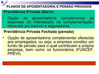 PLANOS DE APOSENTADORIA E PENSÃO PRIVADOS
Previdência Privada Aberta
• Opção de aposentadoria complementar às
expensas do interessado na complementação,
oferecido por bancos e seguradoras.
Previdência Privada Fechada (pensão)
• Opção de aposentadoria complementar oferecida
aos empregados, ou seja, a empresa constitui um
fundo de pensão para o qual contribuem a própria
empresa, bem como os funcionários (FUNCEF,
PREVI).
 
