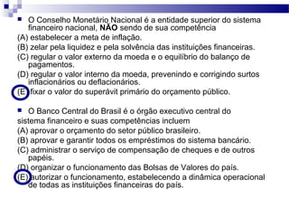  O Conselho Monetário Nacional é a entidade superior do sistema
financeiro nacional, NÃO sendo de sua competência
(A) estabelecer a meta de inflação.
(B) zelar pela liquidez e pela solvência das instituições financeiras.
(C) regular o valor externo da moeda e o equilíbrio do balanço de
pagamentos.
(D) regular o valor interno da moeda, prevenindo e corrigindo surtos
inflacionários ou deflacionários.
(E) fixar o valor do superávit primário do orçamento público.
 O Banco Central do Brasil é o órgão executivo central do
sistema financeiro e suas competências incluem
(A) aprovar o orçamento do setor público brasileiro.
(B) aprovar e garantir todos os empréstimos do sistema bancário.
(C) administrar o serviço de compensação de cheques e de outros
papéis.
(D) organizar o funcionamento das Bolsas de Valores do país.
(E) autorizar o funcionamento, estabelecendo a dinâmica operacional
de todas as instituições financeiras do país.
 