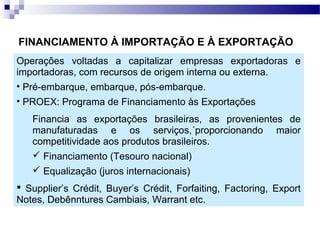 FINANCIAMENTO À IMPORTAÇÃO E À EXPORTAÇÃO
Operações voltadas a capitalizar empresas exportadoras e
importadoras, com recursos de origem interna ou externa.
• Pré-embarque, embarque, pós-embarque.
• PROEX: Programa de Financiamento às Exportações
Financia as exportações brasileiras, as provenientes de
manufaturadas e os serviços,´proporcionando maior
competitividade aos produtos brasileiros.
 Financiamento (Tesouro nacional)
 Equalização (juros internacionais)
 Supplier’s Crédit, Buyer’s Crédit, Forfaiting, Factoring, Export
Notes, Debênntures Cambiais, Warrant etc.
 