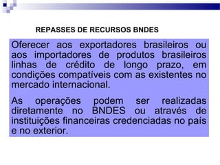 REPASSES DE RECURSOS BNDES
Oferecer aos exportadores brasileiros ou
aos importadores de produtos brasileiros
linhas de crédito de longo prazo, em
condições compatíveis com as existentes no
mercado internacional.
As operações podem ser realizadas
diretamente no BNDES ou através de
instituições financeiras credenciadas no país
e no exterior.
 