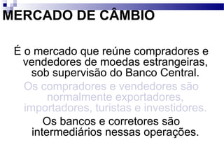 MERCADO DE CÂMBIO
É o mercado que reúne compradores e
vendedores de moedas estrangeiras,
sob supervisão do Banco Central.
Os compradores e vendedores são
normalmente exportadores,
importadores, turistas e investidores.
Os bancos e corretores são
intermediários nessas operações.
 