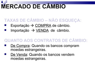MERCADO DE CÂMBIO
TAXAS DE CÂMBIO – NÃO ESQUEÇA:
 Exportação  COMPRA de câmbio.
 Importação  VENDA de câmbio.
QUANTO AOS CONTRATOS DE CÂMBIO:
 De Compra: Quando os bancos compram
moedas estrangeiras.
 De Venda: Quando os bancos vendem
moedas estrangeiras.
 